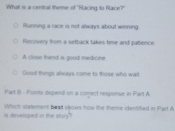 What is a central theme of "Racing to Race?"
Running a race is not always about winning
Recovery from a setback takes time and patience.
A close friend is good medicine
Good things always come to those who wait
Part B - Points depend on a correct response in Part A
Which statement best slows how the theme identified in Part A
is developed in the story?