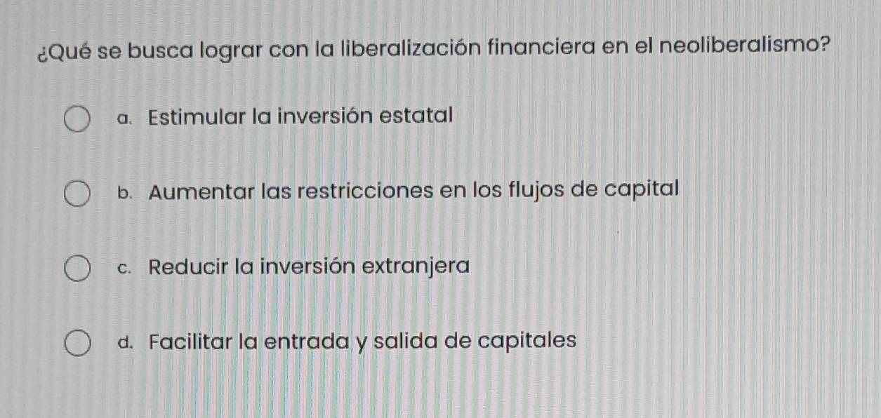 ¿Qué se busca lograr con la liberalización financiera en el neoliberalismo?
a. Estimular la inversión estatal
b. Aumentar las restricciones en los flujos de capital
c. Reducir la inversión extranjera
d. Facilitar la entrada y salida de capitales