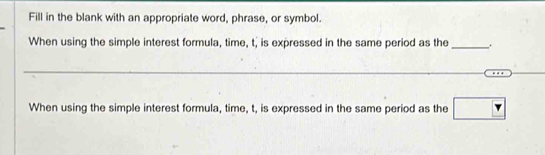 Fill in the blank with an appropriate word, phrase, or symbol. 
When using the simple interest formula, time, t, is expressed in the same period as the __. 
_ 
When using the simple interest formula, time, t, is expressed in the same period as the