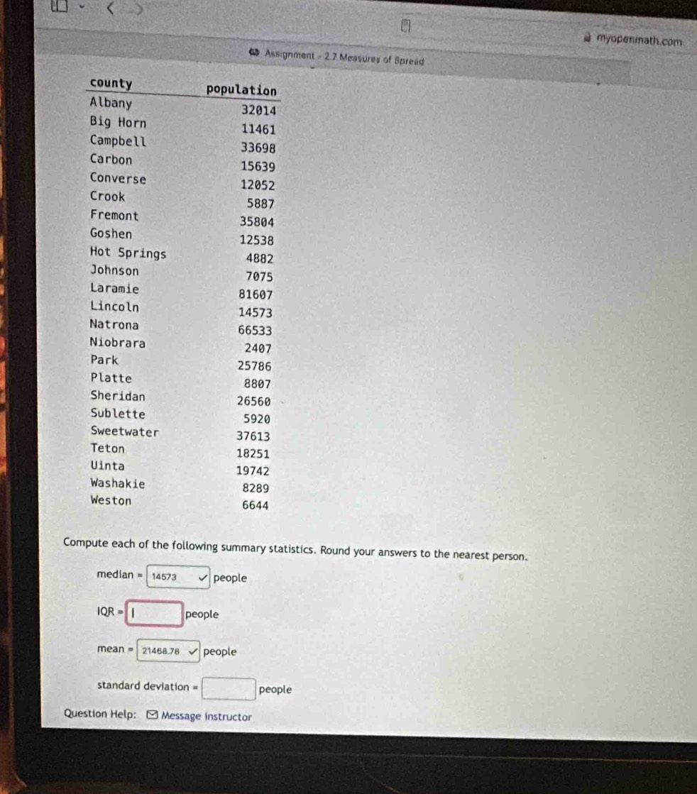 myopenmath.com 
Assignment - 2.7 Measures of Spread 
Compute each of the following summary statistics. Round your answers to the nearest person.
median = 14573 people
IQR = □ people
mean = 21468 78 v people 
standard deviation =□ people
Question Help: * Message instructor