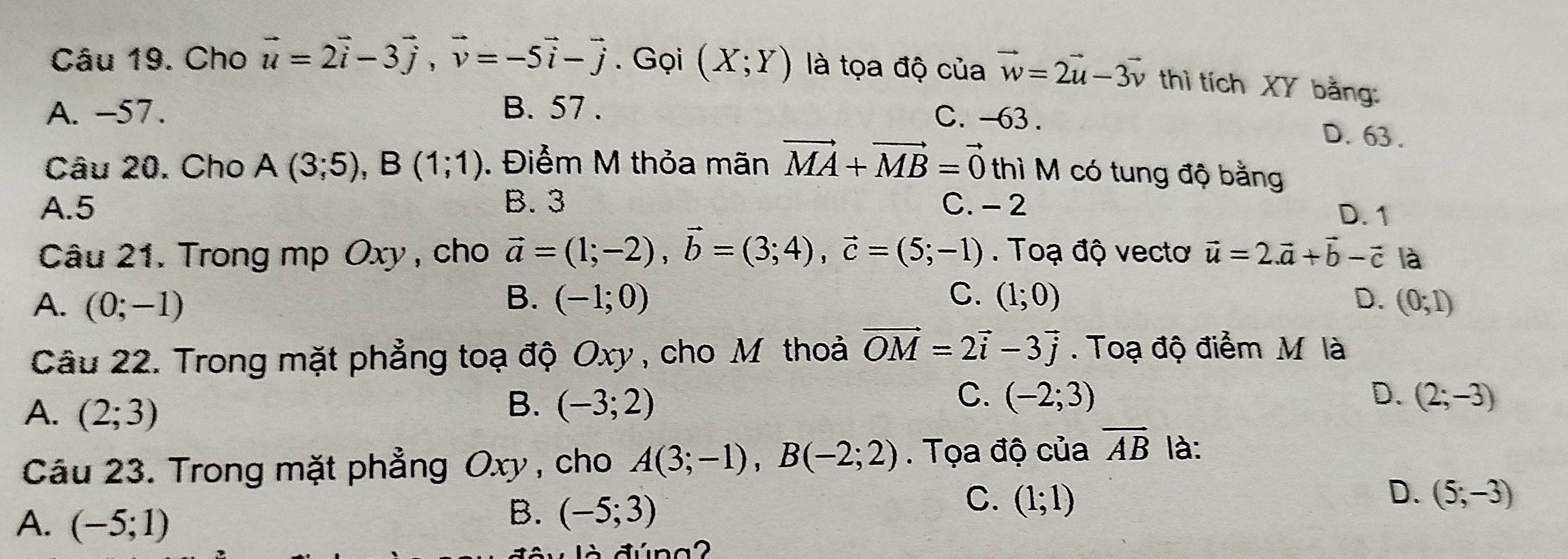 Cho vector u=2vector i-3vector j, vector v=-5vector i-vector j. Gọi (X;Y) là tọa độ của vector w=2vector u-3vector v thì tích XY bằng:
A. -57. B. 57.
C. -63. D. 63.
Câu 20. Cho A(3;5), B(1;1). Điểm M thỏa mãn vector MA+vector MB=vector 0 thì M có tung độ bằng
A. 5 B. 3 C. - 2 D. 1
Câu 21. Trong mp Oxy , cho vector a=(1;-2), vector b=(3;4), vector c=(5;-1). Toạ độ vectơ vector u=2.vector a+vector b-vector c là
A. (0;-1) B. (-1;0) C. (1;0) D. (0;1)
Câu 22. Trong mặt phẳng toạ độ Oxy , cho M thoả vector OM=2vector i-3vector j. Toạ độ điểm M là
A. (2;3)
C.
B. (-3;2) (-2;3) D. (2;-3)
Câu 23. Trong mặt phẳng Oxy , cho A(3;-1), B(-2;2). Tọa độ của vector AB là:
D.
A. (-5;1)
B. (-5;3)
C. (1;1) (5;-3)
là đúna2