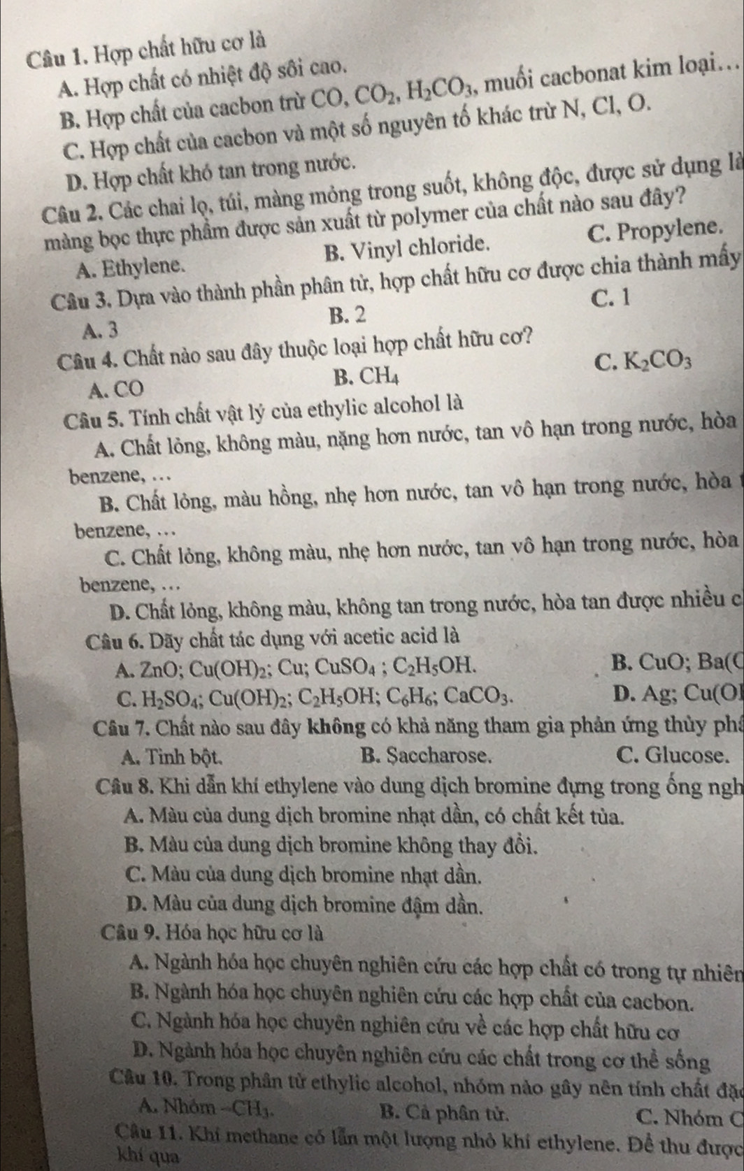 Hợp chất hữu cơ là
A. Hợp chất có nhiệt độ sối cao.
B. Hợp chất của cacbon trừ CO, CO_2,H_2CO_3 , muối cacbonat kim loại...
C. Hợp chất của cacbon và một số nguyên tố khác trừ N, Cl, O.
D. Hợp chất khó tan trong nước.
Câu 2. Các chai lọ, túi, màng mỏng trong suốt, không độc, được sử dụng là
màng bọc thực phẩm được sản xuất từ polymer của chất nào sau đây?
A. Ethylene. B. Vinyl chloride. C. Propylene.
Câu 3. Dựa vào thành phần phân tử, hợp chất hữu cơ được chia thành mấy
C. 1
B. 2
A. 3
Câu 4. Chất nào sau đây thuộc loại hợp chất hữu cơ?
C. K_2CO_3
A. CO
B. CH_4
Câu 5. Tính chất vật lý của ethylic alcohol là
A. Chất lỏng, không màu, nặng hơn nước, tan vô hạn trong nước, hòa
benzene, .
B. Chất lỏng, màu hồng, nhẹ hơn nước, tan vô hạn trong nước, hòa t
benzene, …
C. Chất lỏng, không màu, nhẹ hơn nước, tan vô hạn trong nước, hòa
benzene, …
D. Chất lỏng, không màu, không tan trong nước, hòa tan được nhiều c
Câu 6. Dãy chất tác dụng với acetic acid là
B.
A. ZnO;Cu(OH)_2;Cu;CuSO_4;C_2H_5OH. C uO; Ba(C
C. H_2SO_4;Cu(OH)_2;C_2H_5OH;C_6H_6;CaCO_3. D. Ag; Cu(Ol
Câu 7. Chất nào sau đây không có khả năng tham gia phản ứng thùy phá
A. Tỉnh bột. B. Saccharose. C. Glucose.
Câu 8. Khi dẫn khí ethylene vào dung dịch bromine đựng trong ống ngh
A. Màu của dung dịch bromine nhạt dần, có chất kết tùa.
B. Màu của dung dịch bromine không thay đổi.
C. Màu của dung dịch bromine nhạt dần.
D. Màu của dung dịch bromine đậm dần.
Câu 9. Hóa học hữu cơ là
A. Ngành hóa học chuyên nghiên cứu các hợp chất có trong tự nhiên
B. Ngành hóa học chuyên nghiên cứu các hợp chất của cacbon.
C. Ngành hóa học chuyên nghiên cứu về các hợp chất hữu cơ
D. Ngành hóa học chuyên nghiên cứu các chất trong cơ thể sống
Câu 10. Trong phân tử ethylic alcohol, nhóm nào gây nên tính chất đặc
A. Nhóm -CH_3. B. Cả phân tử. C. Nhóm C
Câu 11. Khi methane có lẫn một lượng nhỏ khi ethylene. Để thu được
khí qua