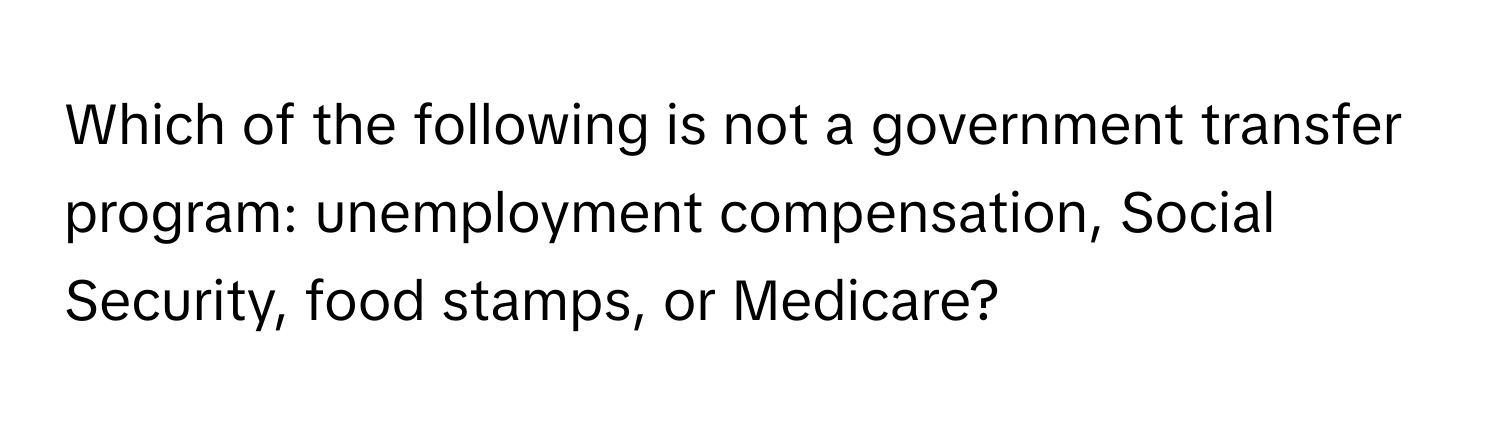 Which of the following is not a government transfer program: unemployment compensation, Social Security, food stamps, or Medicare?