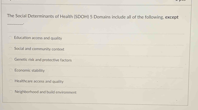 The Social Determinants of Health (SDOH) 5 Domains include all of the following, except
_.
Education access and quality
Social and community context
Genetic risk and protective factors
Economic stability
Healthcare access and quality
Neighborhood and build environment