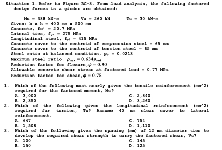 Situation 1. Refer to Figure RC-3. From load analysis, the following factored
design forces in a girder are obtained:
Mu=388kN-m Vu=260kN Tu=30kN-m
Given: b* h=400mm* 500mm
fe'=20.7MPa
Concrete Lateral ties, f_yv=275MPa
f_y1=415MPa
Longitudinal steel. Concrete cover to the centroid of compression steel =65mm
Concrete cover to the centroid of tension st e1=65 mm.
Steel ratio at balanced condition, P_b=0.0213
Maximum steel ratio, p_rous=0.634p_he
Reduction factor for flexure phi =0.90
Allowable concrete shear stress at factored 1oad=0.77MPa
Reduction factor for shear phi =0.75
1. Which of the following most nearly gives the tensile reinforcement (mm^(2)
required for the factored moment, Mu?
B. 2,350 A. 3.000 D. 3,260 C. 2.840
2. Which of the following gives the longitudinal reinforcement ( (mm^wedge)2)
required for torsion, Tu? Assume 40 mm clear cover to lateral
A. 647 reinforcement.
C. 754
B. 1,508 D. 1, 110
3. Which of the following gives the spacing (mm) of 12 mm diameter ties to
A. 100 develop the required shear strength to carry the factored shear, Vu?
B. 150 D. 125 C. 145