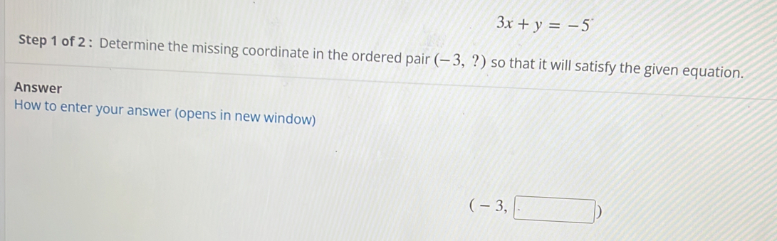 3x+y=-5
Step 1 of 2 : Determine the missing coordinate in the ordered pair (-3,?) so that it will satisfy the given equation.. 
Answer 
How to enter your answer (opens in new window)
(-3,□ )