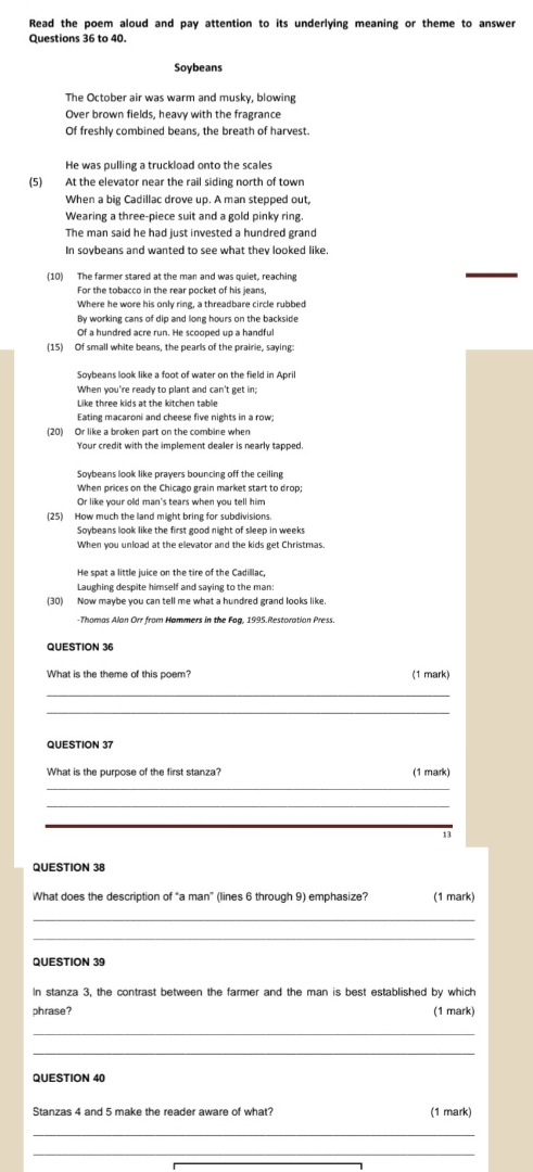 Read the poem aloud and pay attention to its underlying meaning or theme to answer
Questions 36 to 40.
Soybeans
The October air was warm and musky, blowing
Over brown fields, heavy with the fragrance
Of freshly combined beans, the breath of harvest.
He was pulling a truckload onto the scales
(5) At the elevator near the rail siding north of town
When a big Cadillac drove up. A man stepped out,
Wearing a three-piece suit and a gold pinky ring.
The man said he had just invested a hundred grand
In sovbeans and wanted to see what they looked like.
(10) The farmer stared at the man and was quiet, reaching
For the tobacco in the rear pocket of his jeans,
Where he wore his only ring, a threadbare circle rubbed
By working cans of dip and long hours on the backside
Of a hundred acre run. He scoooed up a handfu
(15) Of small white beans, the pearls of the prairie, saying
When you're ready to plant and can't get in;
Like three kids at the kitchen table
Eating macaroni and cheese five nights in a row:
(20) Or like a broken part on the combine when
Your credit with the implement dealer is nearly tapped.
Soybeans look like prayers bouncing off the ceiling
When prices on the Chicago grain market start to drop;
Or like your old man's tears when you tell him
(25) How much the land might bring for subdivisions.
Soybeans look like the first good night of sleep in weeks
When you unload at the ellevator and the kids get Christmas.
He spat a little juice on the tire of the Cadilllac,
Laughing despite himself and saying to the man
(30) Now maybe you can tell me what a hundred grand looks like
-Thomas Alan Orr from Hammers in the Fog, 1995.Restoration Press.
QUESTION 36
(1 mark)
_
_
QUESTION 37
What is the purpose of the first stanza? (1 mark)
_
_
_
13
QUESTION 38
What does the description of “a man” (lines 6 through 9) emphasize? (1 mark)
_
_
QUESTION 39
In stanza 3, the contrast between the farmer and the man is best established by which
phrase? (1 mark)
_
QUESTION 40
Stanzas 4 and 5 make the reader aware of what? (1 mark)
_
_