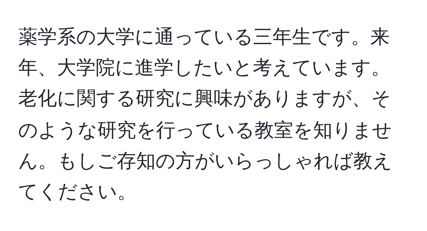 薬学系の大学に通っている三年生です。来年、大学院に進学したいと考えています。老化に関する研究に興味がありますが、そのような研究を行っている教室を知りません。もしご存知の方がいらっしゃれば教えてください。