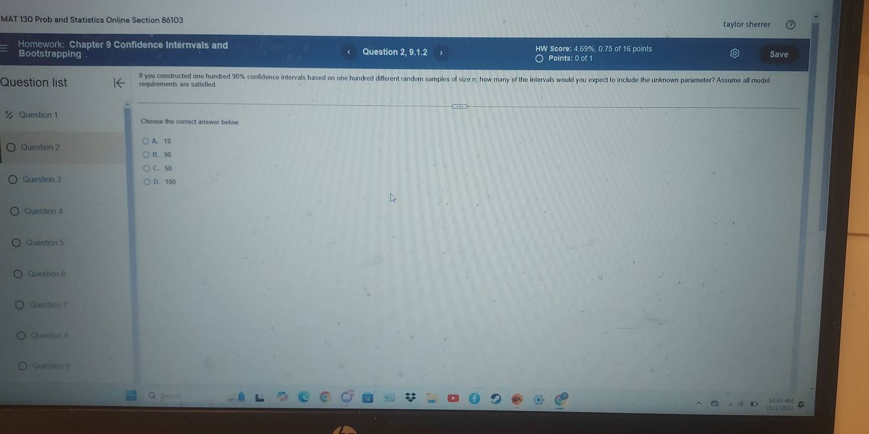 MAT 130 Prob and Statistics Online Section 86103
taylor sherrer
Homework: Chapter 9 Confidence Internvals and HW Score: 4.69%, 0.75 of 16 points
Bootstrapping Question 2, 9.1.2 ○ Points: 0 of 1
Save
If you constructed one hundred 90% confidence intervals based on one hundred different random samples of size n, how many of the intervals would you expect to include the unknown parameter? Assume all model
Question list requirements are satisfied.
Question 1
Choose the correct answer below
A. 10
Question 2
B. 90
C. 50
Question 3 D. 100
Question 4
Question 5
Question 6
Question ?
Question 8
Question 9