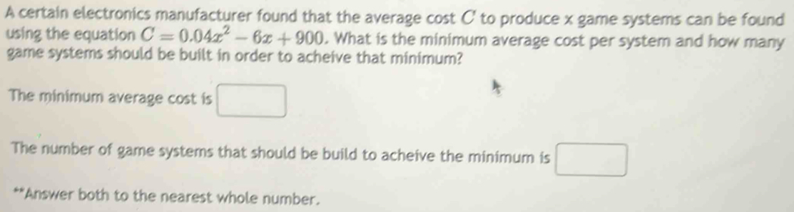 A certain electronics manufacturer found that the average cost C' to produce x game systems can be found 
using the equation C=0.04x^2-6x+900. What is the minimum average cost per system and how many 
game systems should be built in order to acheive that minimum? 
The minimum average cost is □ 
The number of game systems that should be build to acheive the minimum is □ 
**Answer both to the nearest whole number.