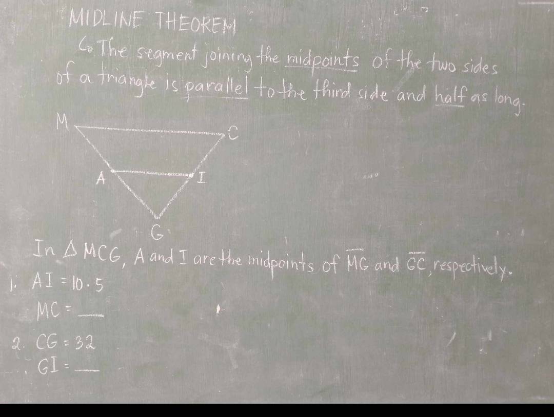 MIDLINE THEOREM 
C. The segment joining the midpoints of the two sides 
of a friangle is pacallel to the fhind side and half as long
△ MCG , Aand I are the midpoints of overline MG and overline GC respectively. 
1. AI=10.5
MC=_ 
2 CG=32
GI=_ 