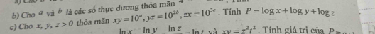 Cho a v 2° là các số thực dương thỏa mãn 
c) Cho x, y, z>0 thỏa mãn xy=10^a, yz=10^(2b), zx=10^(3e). Tính P=log x+log y+log z
ln xln yln z_ ln t và xy=z^2t^2. Tính giá tri của P-