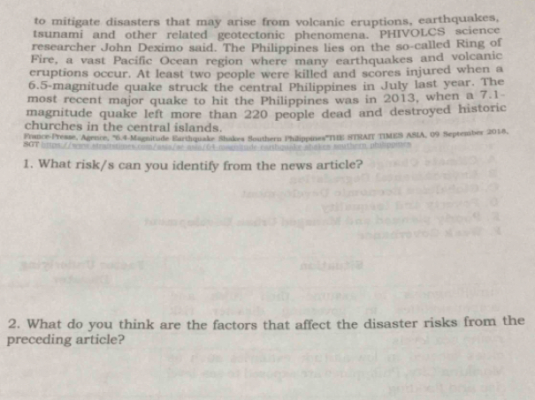 to mitigate disasters that may arise from volcanic eruptions, earthquakes, 
tsunami and other related geotectonic phenomena. PHIVOLCS science 
researcher John Deximo said. The Philippines lies on the so-called Ring of 
Fire, a vast Pacific Ocean region where many earthquakes and volcanic 
cruptions occur. At least two people were killed and scores injured when a
6.5 -magnitude quake struck the central Philippines in July last year. The 
most recent major quake to hit the Philippines was in 2013, when a 7.1 - 
magnitude quake left more than 220 people dead and destroyed historic 
churches in the central islands. 
SGT bps//w France-Presse, Agence, ' 6.4 Magnitude Earshquake Shakes Southern Philippines''THE STRAIT TIMES ASIA, 09 September 2018. 
1. What risk/s can you identify from the news article? 
2. What do you think are the factors that affect the disaster risks from the 
preceding article?