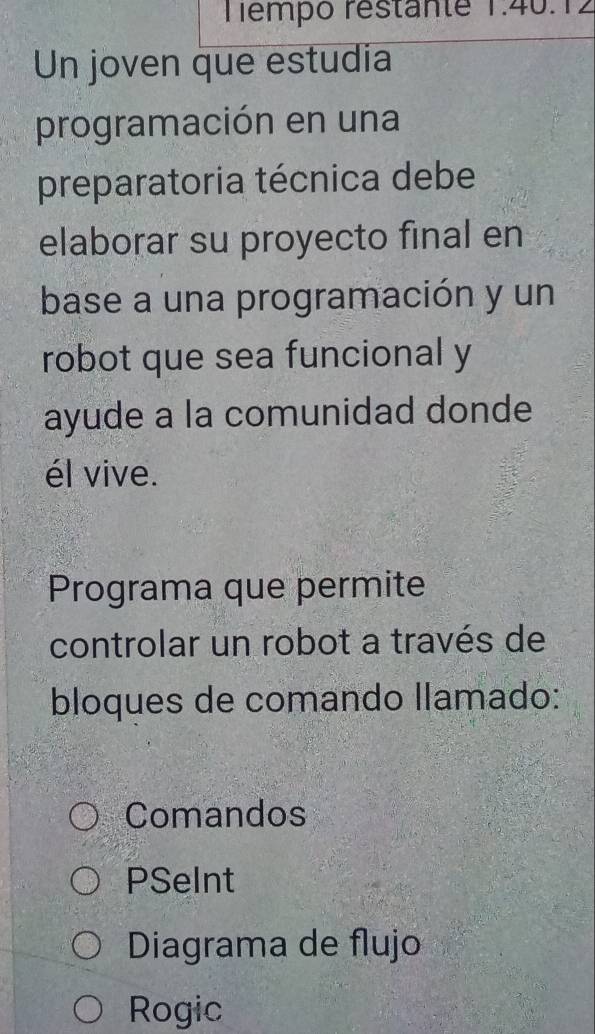 Tempó restante 1.40. 1 ∠
Un joven que estudia
programación en una
preparatoria técnica debe
elaborar su proyecto final en
base a una programación y un
robot que sea funcional y
ayude a la comunidad donde
él vive.
Programa que permite
controlar un robot a través de
bloques de comando llamado:
Comandos
PSeInt
Diagrama de flujo
Rogic