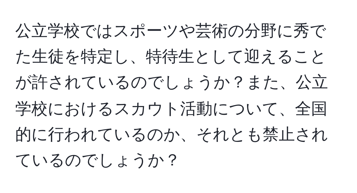 公立学校ではスポーツや芸術の分野に秀でた生徒を特定し、特待生として迎えることが許されているのでしょうか？また、公立学校におけるスカウト活動について、全国的に行われているのか、それとも禁止されているのでしょうか？