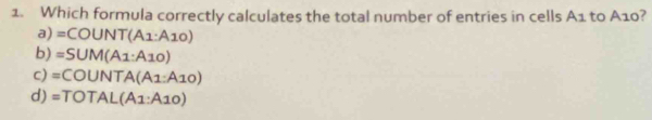 Which formula correctly calculates the total number of entries in cells A1 to A10?
a) =COUNT(A1:A10)
b) =SUM(A1:A10)
c) =COUNTA(A1:A10)
d) =TOTAL(A1:A10)