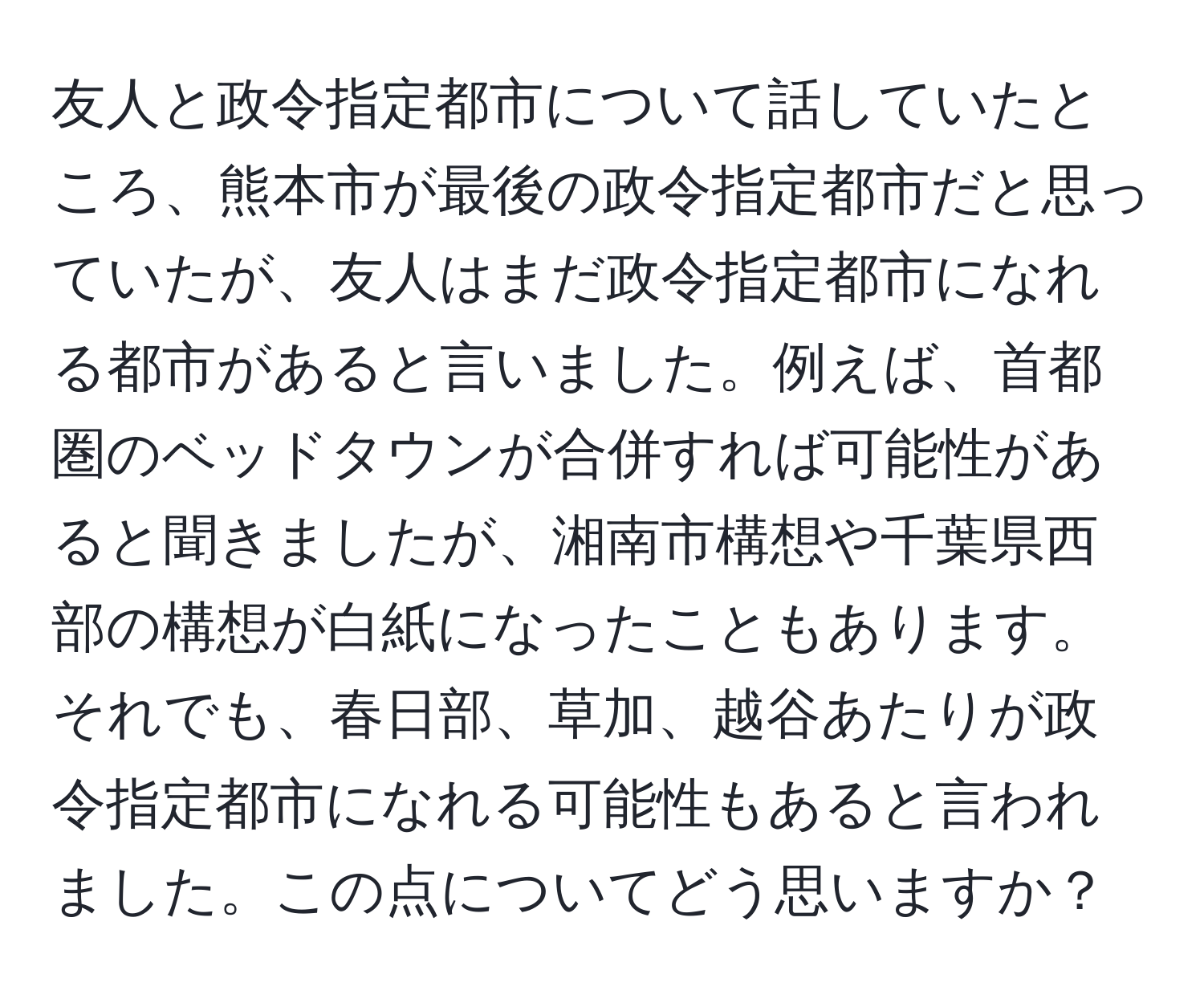 友人と政令指定都市について話していたところ、熊本市が最後の政令指定都市だと思っていたが、友人はまだ政令指定都市になれる都市があると言いました。例えば、首都圏のベッドタウンが合併すれば可能性があると聞きましたが、湘南市構想や千葉県西部の構想が白紙になったこともあります。それでも、春日部、草加、越谷あたりが政令指定都市になれる可能性もあると言われました。この点についてどう思いますか？