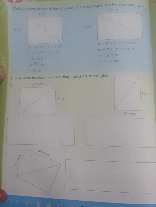 x^2=(5cm)^2+(8cm)^2
x^2=(3cm)^2+(4cm)^2
x^2=25cm^2+64cm^2
x^2=9cm^2+16cm^2
x^2=89cm^2
x^2=25cm^2
x=9.43cm
x=sqrt(25cm^2)
x=5cm
1. Calculate the lengths of the diagonal of the rectangles 
a. 
b. 
C.
LR
0 11 2 3