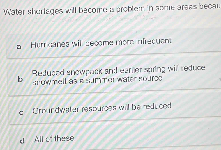 Water shortages will become a problem in some areas becau
a Hurricanes will become more infrequent
Reduced snowpack and earlier spring will reduce
b snowmelt as a summer water source
c Groundwater resources will be reduced
d All of these