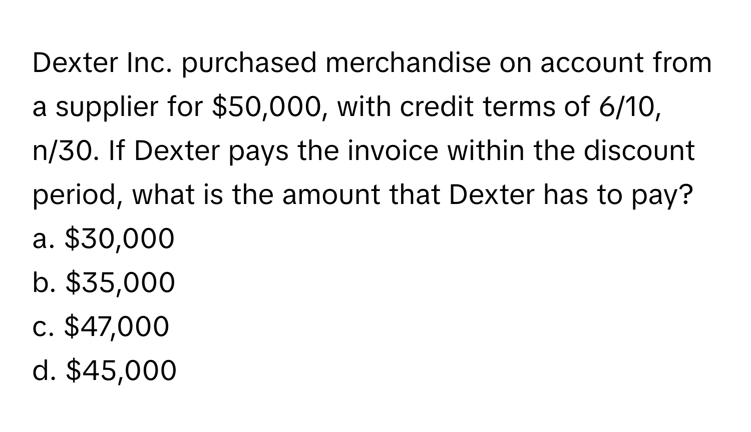 Dexter Inc. purchased merchandise on account from a supplier for $50,000, with credit terms of 6/10, n/30. If Dexter pays the invoice within the discount period, what is the amount that Dexter has to pay? 
a. $30,000
b. $35,000
c. $47,000
d. $45,000