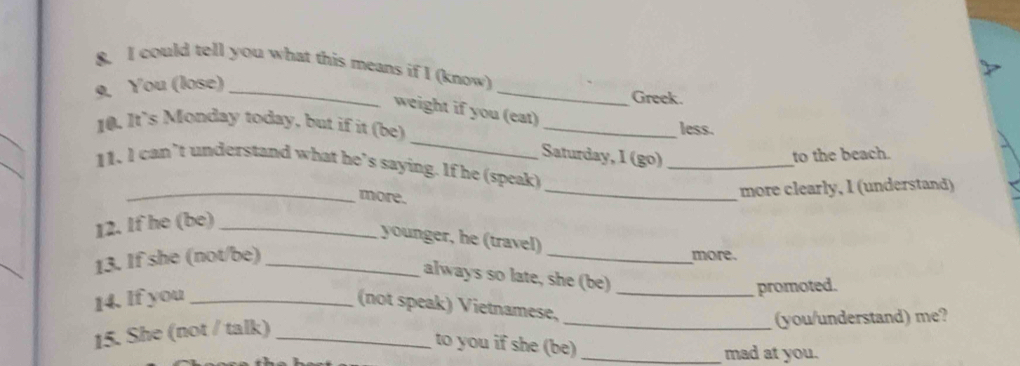 could tell you what this means if I (know) 
9. You (lose)_ 
_ 
Greek. 
weight if you (eat) 
_ 
_ 
10. It's Monday today, but if it (be) _less. 
_ 
Saturday, I (go)_ 
to the beach. 
11. l can’t understand what he’s saying. If he (speak) 
_more. 
_more clearly, I (understand) 
12. If he (be)_ 
younger, he (travel) 
13. If she (not/be)_ 
_ 
more. 
always so late, she (be) 
14. If you __promoted. 
(not speak) Vietnamese, 
15. She (not / talk) __(you/understand) me? 
to you if she (be)_ 
mad at you.