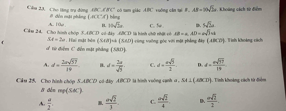 Cho lăng trụ đứng ABC.A'B'C' có tam giác ABC vuông cân tại B, AB=10sqrt(2)a. Khoảng cách từ điểm
B đến mặt phẳng (ACC'A') bằng
A. 10a. C. 5a. D. 5sqrt(2)a. 
B. 10sqrt(2)a. 
Câu 24. Cho hình chóp S. ABCD có đáy ABCD là hình chữ nhật có AB=a, AD=asqrt(3)va
SA=2a. Hai mặt bên (SAB)va(SAD)
( cùng vuông góc với mặt phẳng đáy (ABCD). Tính khoảng cách
d từ điểm C đến mặt phẳng (SBD).
A. d= 2asqrt(57)/19 . B. d= 2a/sqrt(5) . C. d= asqrt(5)/2 . D. d= asqrt(57)/19 . 
Câu 25. Cho hình chóp S. ABCD có đáy ABCD là hình vuông cạnh a , SA⊥ (ABCD). Tính khoảng cách từ điểm
B đến mp(SAC).
A.  a/2 .  asqrt(2)/3 . C.  asqrt(2)/4 . D.  asqrt(2)/2 . 
B.