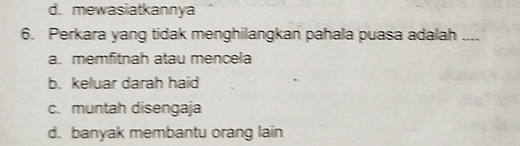 d. mewasiatkannya
6. Perkara yang tidak menghilangkan pahala puasa adalah_
a. memfitnah atau mencela
b. keluar darah haid
c. muntah disengaja
d. banyak membantu orang lain