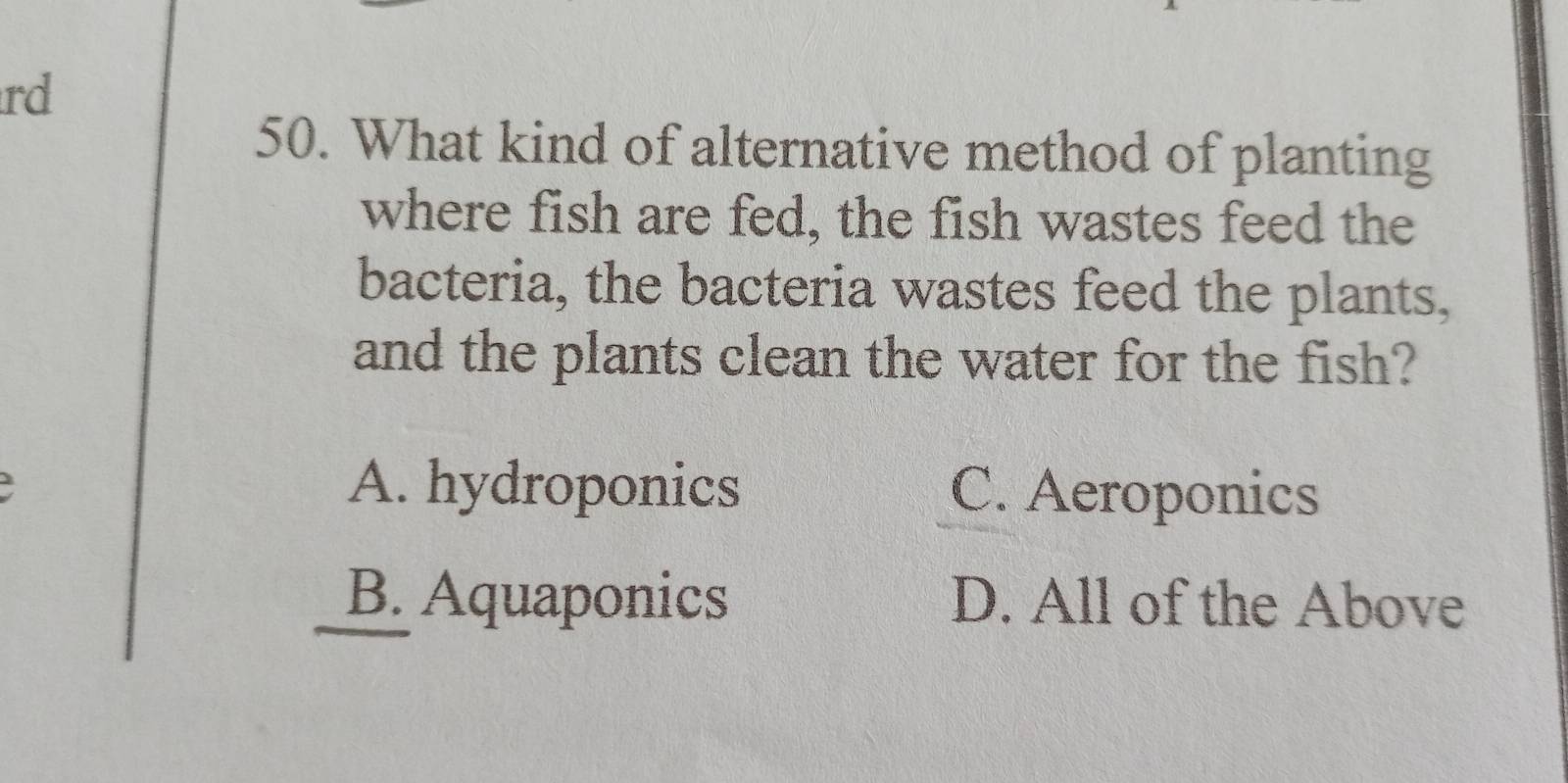 rd
50. What kind of alternative method of planting
where fish are fed, the fish wastes feed the
bacteria, the bacteria wastes feed the plants,
and the plants clean the water for the fish?
A. hydroponics C. Aeroponics
B. Aquaponics D. All of the Above