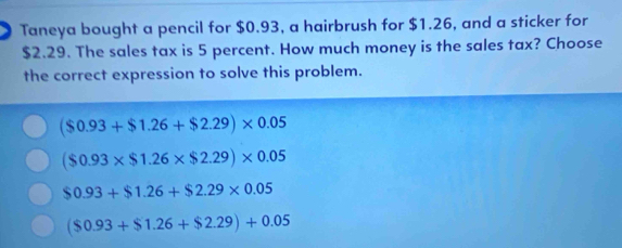 Taneya bought a pencil for $0.93, a hairbrush for $1.26, and a sticker for
$2.29. The sales tax is 5 percent. How much money is the sales tax? Choose
the correct expression to solve this problem.
($0.93+$1.26+$2.29)* 0.05
($0.93* $1.26* $2.29)* 0.05
$0.93+$1.26+$2.29* 0.05
($0.93+$1.26+$2.29)+0.05