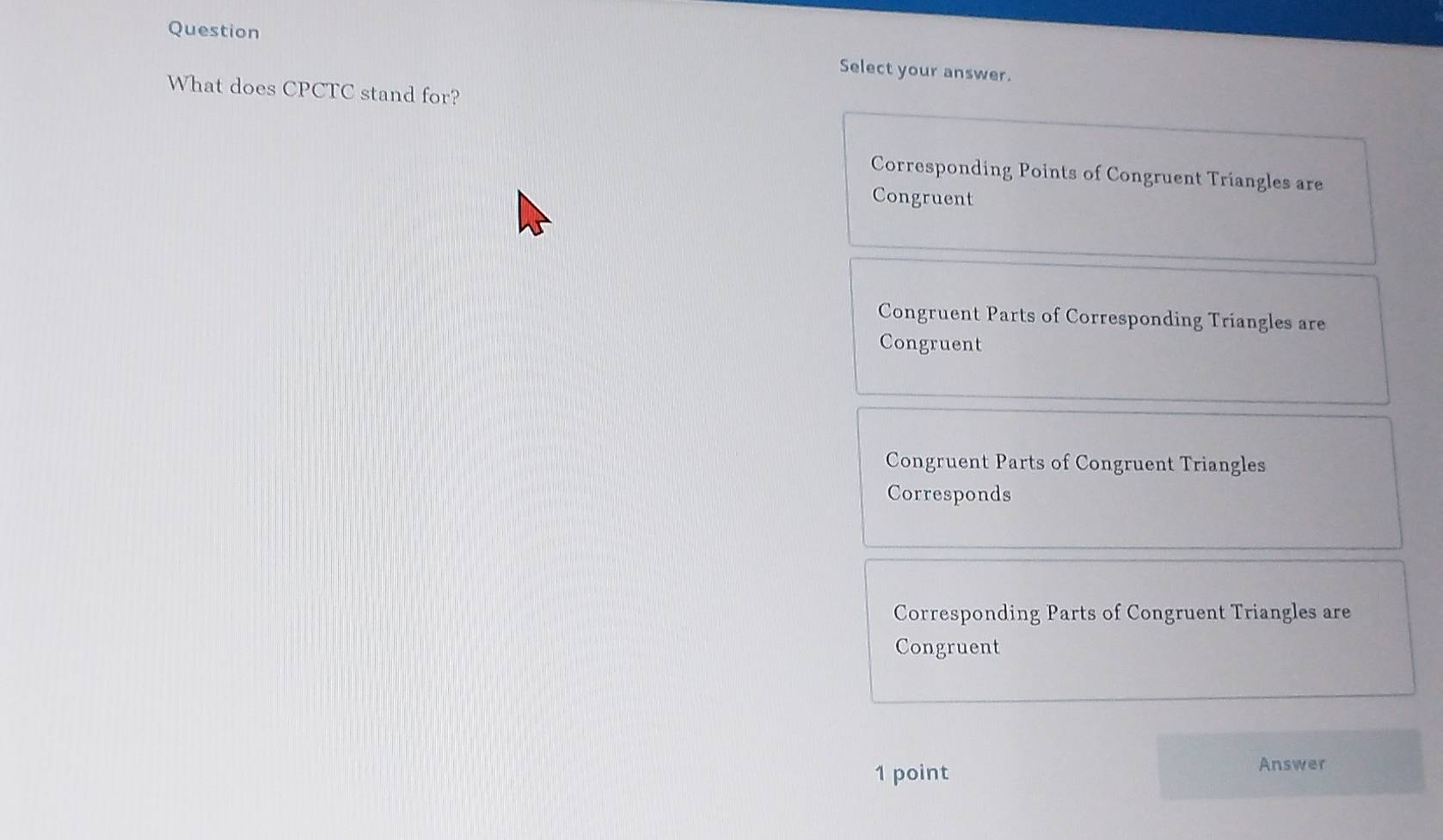 Question
Select your answer.
What does CPCTC stand for?
Corresponding Points of Congruent Triangles are
Congruent
Congruent Parts of Corresponding Triangles are
Congruent
Congruent Parts of Congruent Triangles
Corresponds
Corresponding Parts of Congruent Triangles are
Congruent
1 point Answer