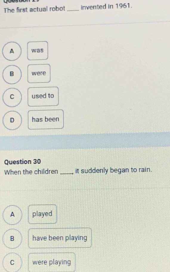 yues
The first actual robot_ invented in 1961.
A was
B were
C used to
D has been
Question 30
When the children _it suddenly began to rain.
A played
B have been playing
C were playing