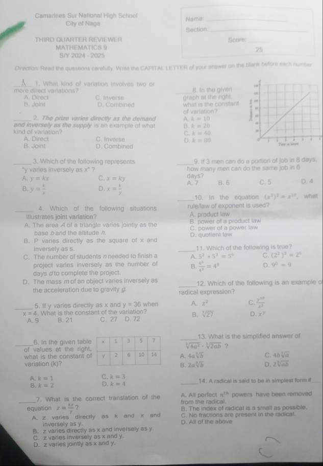 Camarines Sur National High School
Name:_
City of Naga
Section_
TH i R D  Q u  A r t eR  R e v eWe  Score:_
MATHEMATICS 9
25
S/Y 2024 -2025
Direceon: Read the questions carefully. Write the CAPITAL LETTER of your answer on the blank before each number
_
1. What kind of variation involves two or
_
more direct vanations ? 8. In the given
A. Direct C. Inverse
B. Join D. Combined what is the constant graph at the right.
of variation? 
_2. The prize varies directly as the demand A k=10
and inversely as the supply is an example of what B. k=20
kind of variation? C k=40
A. Direct C. Inverse k=80
D.
7
B. Joint D. Combined 
_3. Which of the following represents _9. If 3 men can do a portion of job in 8 days.
'y varies inversely as x'' ? how many men can do the same job in 6
A. y=kx C. x=ky days? C. 5 D. 4
A. 7
B. y= 1/x  D. x= k/y  B. 6
_
10. In the equation (x^3)^2=x^1 , what
_4. Which of the following situations ruleflaw of exponent is used?
illustrates joint variation? A. product law
A. The area A of a triangle varies jointly as the B. power of a product law
base b and the allitude h C. power of a power law
B. P varies directly as the square of x and D. quotient law
inversely as s. _11. Which of the following is true?
C. The number of students nneeded to finish a A. 5^2+5^3=5^6 C. (2^2)^3=2^4
project varies inversely as the number of B.  4^5/4^3 =4^8 D. 9^8=9
days d'to complete the project.
D. The mass m of an object varies inversely as _12. Which of the following is an example o
the acceleration due to gravity . radical expression?
_5. If y varies directly as x and y=36 when A. z^2 C.  y^(10)/z^2 
x=4. What is the constant of the variation? B. sqrt[3](27) D. x^y
A. 9 B. 21 C. 27 D. 72
_6. In the given tabl _13. What is the simplified answer of
of values at the right
sqrt[3](4a^2)· sqrt[3](2ab) ?
what is the constant oA. 4asqrt[3](b) C. 4bsqrt[3](a)
variation (k)?B. 2asqrt[3](b) D. 2sqrt[3](ab)
A. k=1 C. k=3 14. A radical is said to be in simplest form if
B. k=2 D. k=4
_
_
7. What is the correct translation of the A. All perfect n^(th) powers have been removed
from the radical.
equation z= kx/y  ? B. The index of radical is a small as possible.
A. z varies directly as k and k and C. No fractions are present in the radical
inversely as y D. All of the above
B. z varies directly as x and inversely as y
C. z varies inversely as x and y
D. z varies jointly as x and y