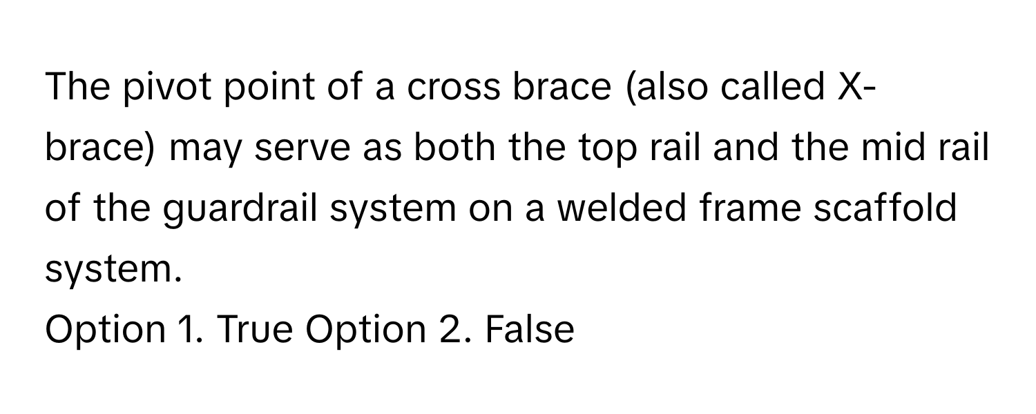 The pivot point of a cross brace (also called X-brace) may serve as both the top rail and the mid rail of the guardrail system on a welded frame scaffold system.

Option 1. True Option 2. False