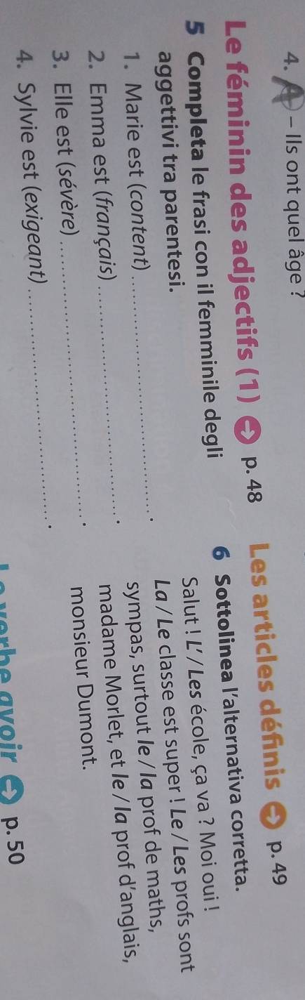 Ils ont quel âge ? 
Le féminin des adjectifs (1) p. 48 Les articles défnis p. 49
5 Completa le frasi con il femminile degli 6 Sottolinea l’alternativa corretta. 
Salut ! L' / Les école, ça va ? Moi oui ! 
aggettivi tra parentesi. 
1. Marie est (content) _. La / Le classe est super ! Le / Les profs sont 
sympas, surtout le / la prof de maths, 
_. 
2. Emma est (français) 
madame Morlet, et le / la prof d’anglais, 
_. monsieur Dumont. 
3. Elle est (sévère) 
4. Sylvie est (exigeant) _. 
L e verbe avoir p. 50