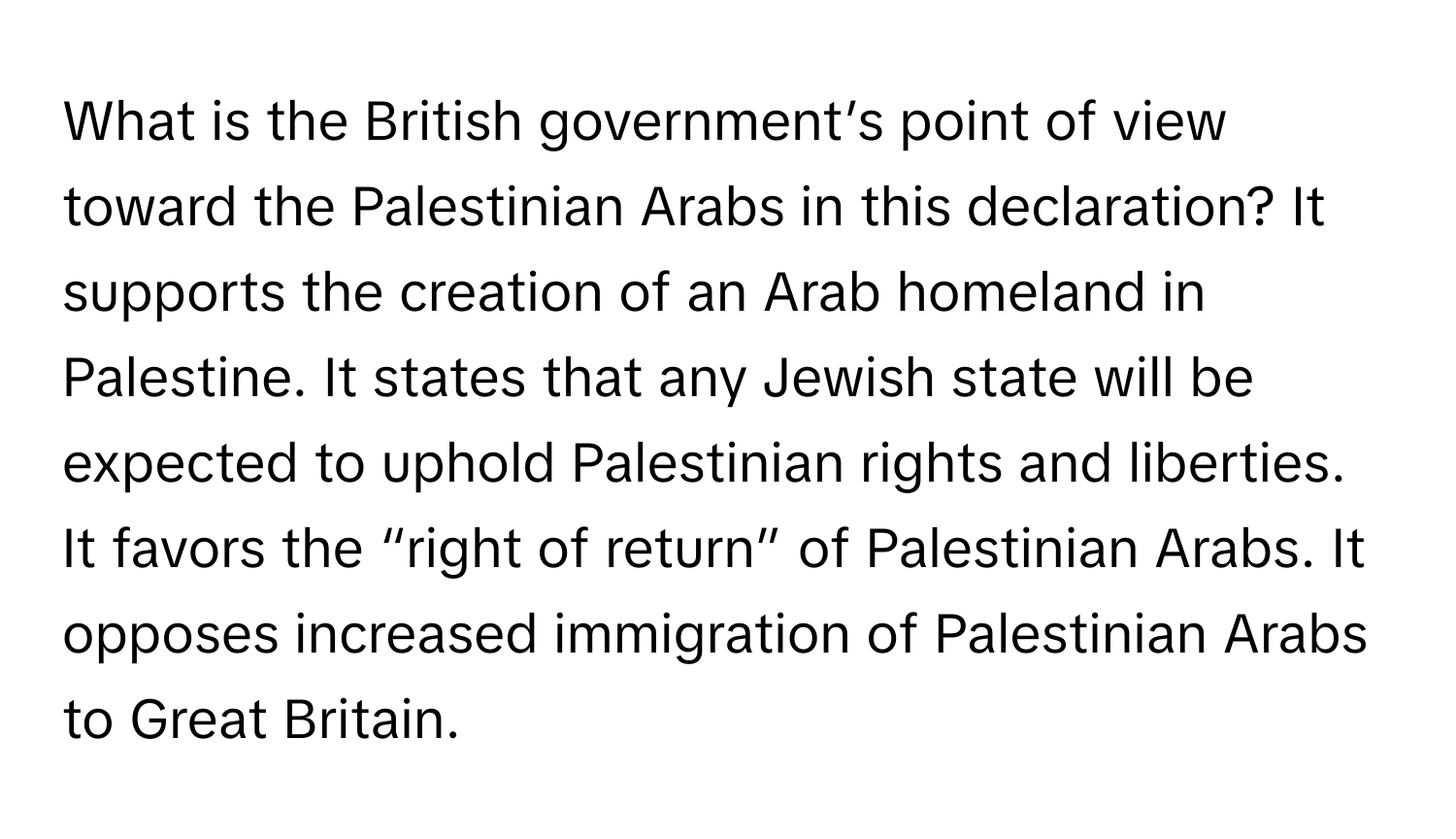 What is the British government’s point of view toward the Palestinian Arabs in this declaration? It supports the creation of an Arab homeland in Palestine. It states that any Jewish state will be expected to uphold Palestinian rights and liberties. It favors the “right of return” of Palestinian Arabs. It opposes increased immigration of Palestinian Arabs to Great Britain.