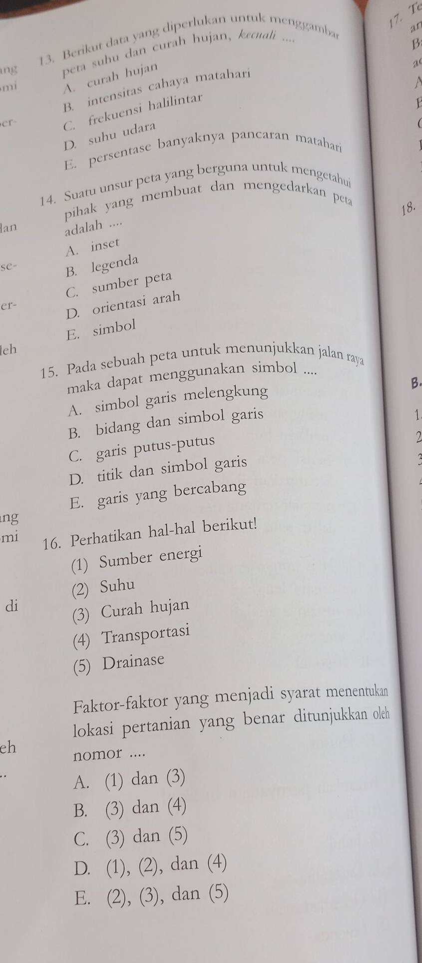 Berikut data yang diperlukan untuk menggamba
an
ng peta suhu dan curah hujan, kecuali ....
B
mi
A. curah hujan
a
a
B. intensitas cahaya matahari
er
C. frekuensi halilintar
D. suhu udara
E. persentase banyaknya pancaran matahari
14. Suatu unsur peta yang berguna untuk mengetahui
pihak yang membuat dan mengedarkan peta
18.
lan adalah ....
A. inset
SC- B. legenda
C. sumber peta
er-
D. orientasi arah
E. simbol
leh
15. Pada sebuah peta untuk menunjukkan jalan raya
maka dapat menggunakan simbol ....
B.
A. simbol garis melengkung
B. bidang dan simbol garis
1
C. garis putus-putus
2
D. titik dan simbol garis
E. garis yang bercabang
ng
mi 16. Perhatikan hal-hal berikut!
(1) Sumber energi
(2) Suhu
di
(3) Curah hujan
(4) Transportasi
(5) Drainase
Faktor-faktor yang menjadi syarat menentukan
lokasi pertanian yang benar ditunjukkan oleh
eh
nomor ....
A. (1) dan (3)
B. (3) dan (4)
C. (3) dan (5)
D. (1), (2), dan (4)
E. (2), (3), dan (5)