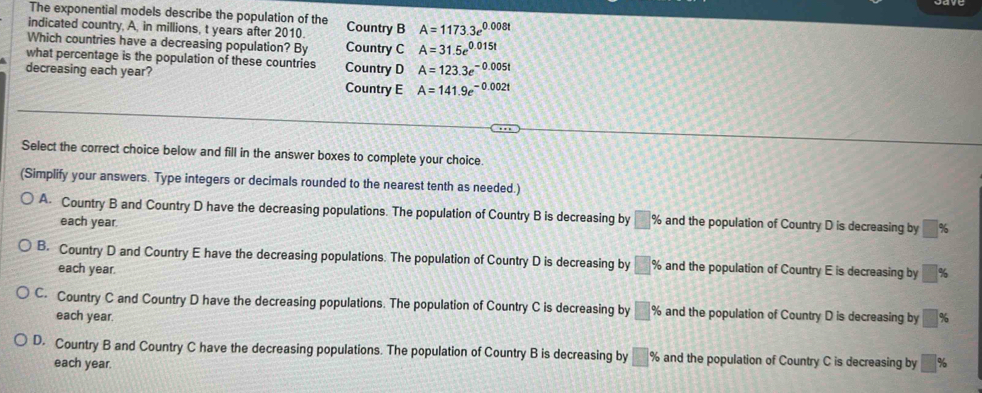 The exponential models describe the population of the
indicated country, A, in millions, t years after 2010. Country B A=1173.3e^(0.008t)
Which countries have a decreasing population? By Country C A=31.5e^(0.015t)
what percentage is the population of these countries Country D A=123.3e^(-0.005t)
decreasing each year? Country E A=141.9e^(-0.002t)
Select the correct choice below and fill in the answer boxes to complete your choice.
(Simplify your answers. Type integers or decimals rounded to the nearest tenth as needed.)
A. Country B and Country D have the decreasing populations. The population of Country B is decreasing by □ % and the population of Country D is decreasing by □ %
each year.
B. Country D and Country E have the decreasing populations. The population of Country D is decreasing by □ % and the population of Country E is decreasing by □ %
each year.
C. Country C and Country D have the decreasing populations. The population of Country C is decreasing by □ % and the population of Country D is decreasing by □ %
each year.
D. Country B and Country C have the decreasing populations. The population of Country B is decreasing by □ % and the population of Country C is decreasing by □ %
each year.