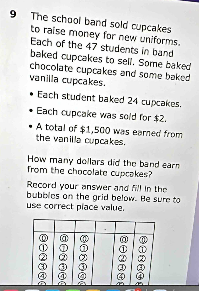 The school band sold cupcakes 
to raise money for new uniforms. 
Each of the 47 students in band 
baked cupcakes to sell. Some baked 
chocolate cupcakes and some baked 
vanilla cupcakes. 
Each student baked 24 cupcakes. 
Each cupcake was sold for $2. 
A total of $1,500 was earned from 
the vanilla cupcakes. 
How many dollars did the band earn 
from the chocolate cupcakes? 
Record your answer and fill in the 
bubbles on the grid below. Be sure to 
use correct place value.