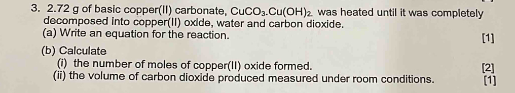 2. 72 g of basic copper(II) carbonate, CuCO_3.Cu(OH)_2. was heated until it was completely 
decomposed into copper(II) oxide, water and carbon dioxide. 
(a) Write an equation for the reaction. [1] 
(b) Calculate 
(i) the number of moles of copper(II) oxide formed. [2] 
(ii) the volume of carbon dioxide produced measured under room conditions. [1]