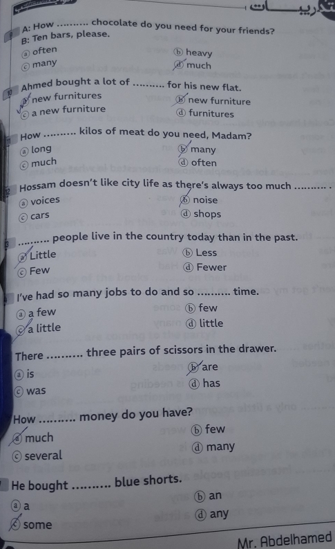 A: How .. chocolate do you need for your friends?
B: Ten bars, please.
@ often
⑥ heavy
many
d much
Ahmed bought a lot of _for his new flat.
10
new furnitures
⑥ new furniture
a new furniture
ⓓ furnitures
How_
. kilos of meat do you need, Madam?
long ⓑmany
ⓒ much ⓓ often
Hossam doesn’t like city life as there’s always too much_
① voices ⑥noise
cars ⓓ shops
3 _people live in the country today than in the past.
Little ⓑLess
Few ⓓ Fewer
I've had so many jobs to do and so _time.
② a few
ⓑ few
a little ④ little
There _three pairs of scissors in the drawer.
is b are
④ has
was
How _ money do you have?
④ much ⓑ few
ⓒ several ④ many
He bought_ blue shorts.
ⓐ a ⑥ an
some ④any
Mr. Abdelhamed