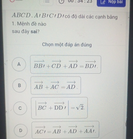 00.34:23 Lộ Nộp bài
ABCD. A'B1C'D1 có độ dài các cạnh bằng
1. Mệnh đề nào
sau đây sai?
Chọn một đáp án đúng
A vector BBI+vector CD+vector AD=vector BDI.
B vector AB+vector AC=vector AD.
C |vector BC+vector DDI|=sqrt(2).
D vector ACI=vector AB+vector AD+vector AAI.