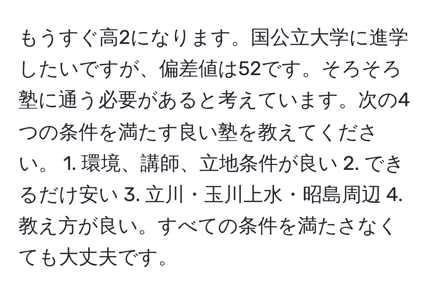 もうすぐ高2になります。国公立大学に進学したいですが、偏差値は52です。そろそろ塾に通う必要があると考えています。次の4つの条件を満たす良い塾を教えてください。 1. 環境、講師、立地条件が良い 2. できるだけ安い 3. 立川・玉川上水・昭島周辺 4. 教え方が良い。すべての条件を満たさなくても大丈夫です。