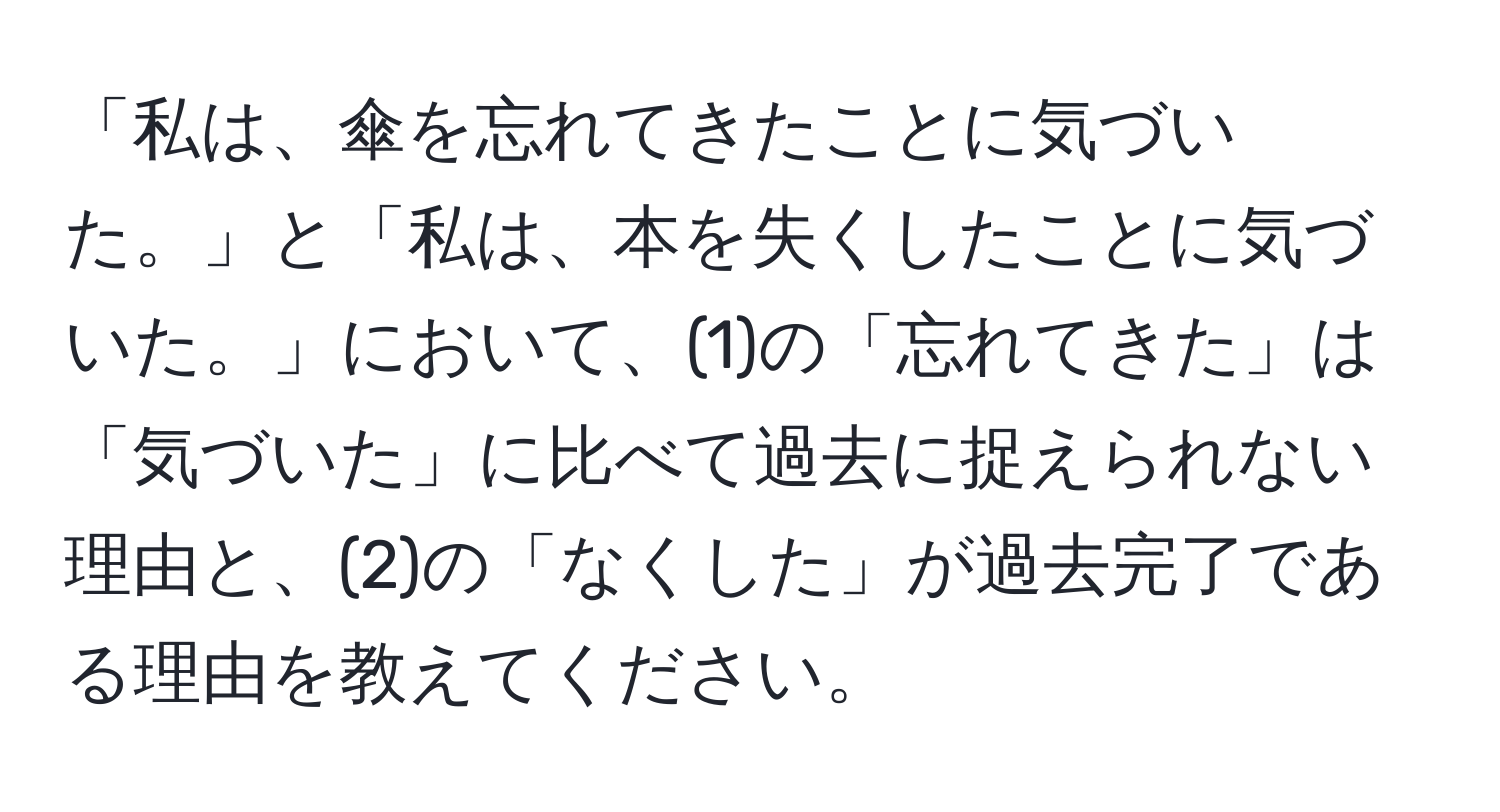 「私は、傘を忘れてきたことに気づいた。」と「私は、本を失くしたことに気づいた。」において、(1)の「忘れてきた」は「気づいた」に比べて過去に捉えられない理由と、(2)の「なくした」が過去完了である理由を教えてください。