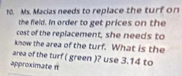 Ms. Macias needs to replace the turf on 
the field. In order to get prices on the 
cost of the replacement, she needs to 
know the area of the turf. What is the 
area of the turf ( green )? use 3.14 to 
approximate π