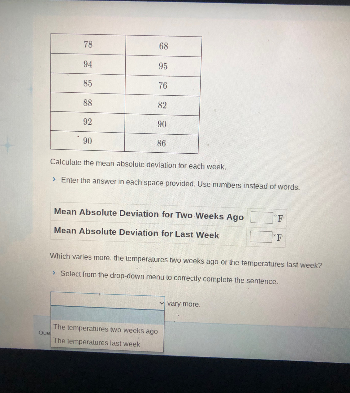 Calculate the mean absolute deviation for each week.
Enter the answer in each space provided. Use numbers instead of words.
Mean Absolute Deviation for Two Weeks Ago □°F
Mean Absolute Deviation for Last Week □°F
Which varies more, the temperatures two weeks ago or the temperatures last week?
Select from the drop-down menu to correctly complete the sentence.
□° d= □ /□   vary more.
The temperatures two weeks ago
Que
The temperatures last week