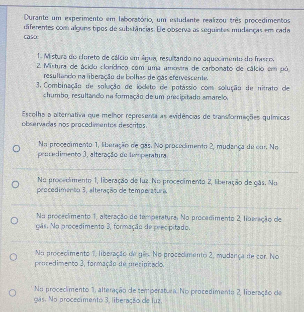 Durante um experimento em laboratório, um estudante realizou três procedimentos
diferentes com alguns tipos de substâncias. Ele observa as seguintes mudanças em cada
caso:
1. Mistura do cloreto de cálcio em água, resultando no aquecimento do frasco.
2. Mistura de ácido clorídrico com uma amostra de carbonato de cálcio em pó,
resultando na liberação de bolhas de gás efervescente.
3. Combinação de solução de iodeto de potássio com solução de nitrato de
chumbo, resultando na formação de um precipitado amarelo.
Escolha a alternativa que melhor representa as evidências de transformações químicas
observadas nos procedimentos descritos.
No procedimento 1, liberação de gás. No procedimento 2, mudança de cor. No
procedimento 3, alteração de temperatura.
No procedimento 1, liberação de luz. No procedimento 2, liberação de gás. No
procedimento 3, alteração de temperatura.
No procedimento 1, alteração de temperatura. No procedimento 2, liberação de
gás. No procedimento 3, formação de precipitado.
No procedimento 1, liberação de gás. No procedimento 2, mudança de cor. No
procedimento 3, formação de precipitado.
No procedimento 1, alteração de temperatura. No procedimento 2, liberação de
gás. No procedimento 3, liberação de luz.