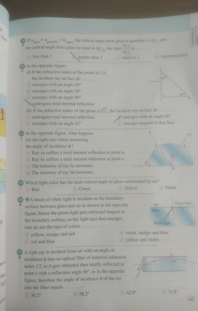 light 30 If n_glass>n_f gasolin n_wa , the critical angle from glass to gasoline is (Phi _c) and 3 ς
the critical angle from glass to water is (Phi _c)_2 , the ratio frac (Phi _c)_1(Phi _c)_2 is_
a less than 1 greater than 1 © equal to I d indeterminable
3 In the opposite figure:
(i) If the refractive index of the prism is 1.5,
the incident ray on face ab_
@ emerges with an angle 45°
bemerges with an angle 60°
emerges with an angle 90°
d  undergoes total internal reflection
(ii) If the refractive index of the prism is sqrt(2) , the incident ray on face ab_
a undergoes total internal reflection emerges with an angle 60°
emerges with an angle 82° ⊥ emerges tangent to that face
32 In the opposite figure, what happens
for the light rays when increasing
the angle of incidence φ ? 
@ Ray xa suffers a total internal reflection at point a.
b Ray bc suffers a total internal reflection at point c.
I The intensity of ray bz increases.
C
d The intensity of ray bd increases.
V
Which light color has the least critical angle in glass surrounded by air?
7 Yellow d Violet
a Red b Green
34 A beam of white light is incident on the boundary
surface between glass and air as shown in the opposite Air Green light
figure, hence the green light gets refracted tangent to Glass
the boundary surface, so the light rays that emerges White light
into air are the rays of colors_
a yellow, orange and red violet, indigo and blue
red and blue yellow and violet
A light ray is incident from air with an angle of
c
incidence φ into an optical fiber of material refractive
2.5
60°
index 1.7, so it gets refracted then totally reflected at
point c with a reflection angle 60° , as in the opposite φ
figure, therefore the angle of incidence φ of the ray
into the fiber equals_
a 38.2°
b 58.2°
c 62.8° d 71.8°
147