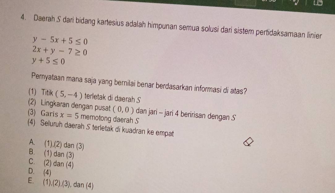 Daerah S dari bidang kartesius adalah himpunan semua solusi dari sistem pertidaksamaan linier
y-5x+5≤ 0
2x+y-7≥ 0
y+5≤ 0
Pernyataan mana saja yang bernilai benar berdasarkan informasi di atas?
(1) Titik (5,-4) terletak di daerah S
(2) Lingkaran dengan pusat (0,0) dan jari - jari 4 beririsan dengan S
(3) Garis x=5 memotong daerah S
(4) Seluruh daerah S terletak di kuadran ke empat
A. (1),(2) dan (3)
B. (1) dan (3)
C. (2) dan (4)
D. (4)
E. (1),(2),(3) , dan (4)