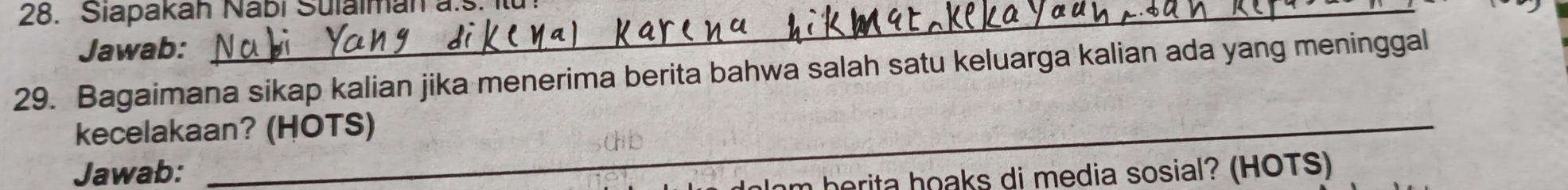 Siapakah Nabi Sulalman a.s. 
Jawab: 
29. Bagaimana sikap kalian jika menerima berita bahwa salah satu keluarga kalian ada yang meninggal 
kecelakaan? (HOTS) 
Jawab: 
lom herita hoaks di media sosial? (HOTS)