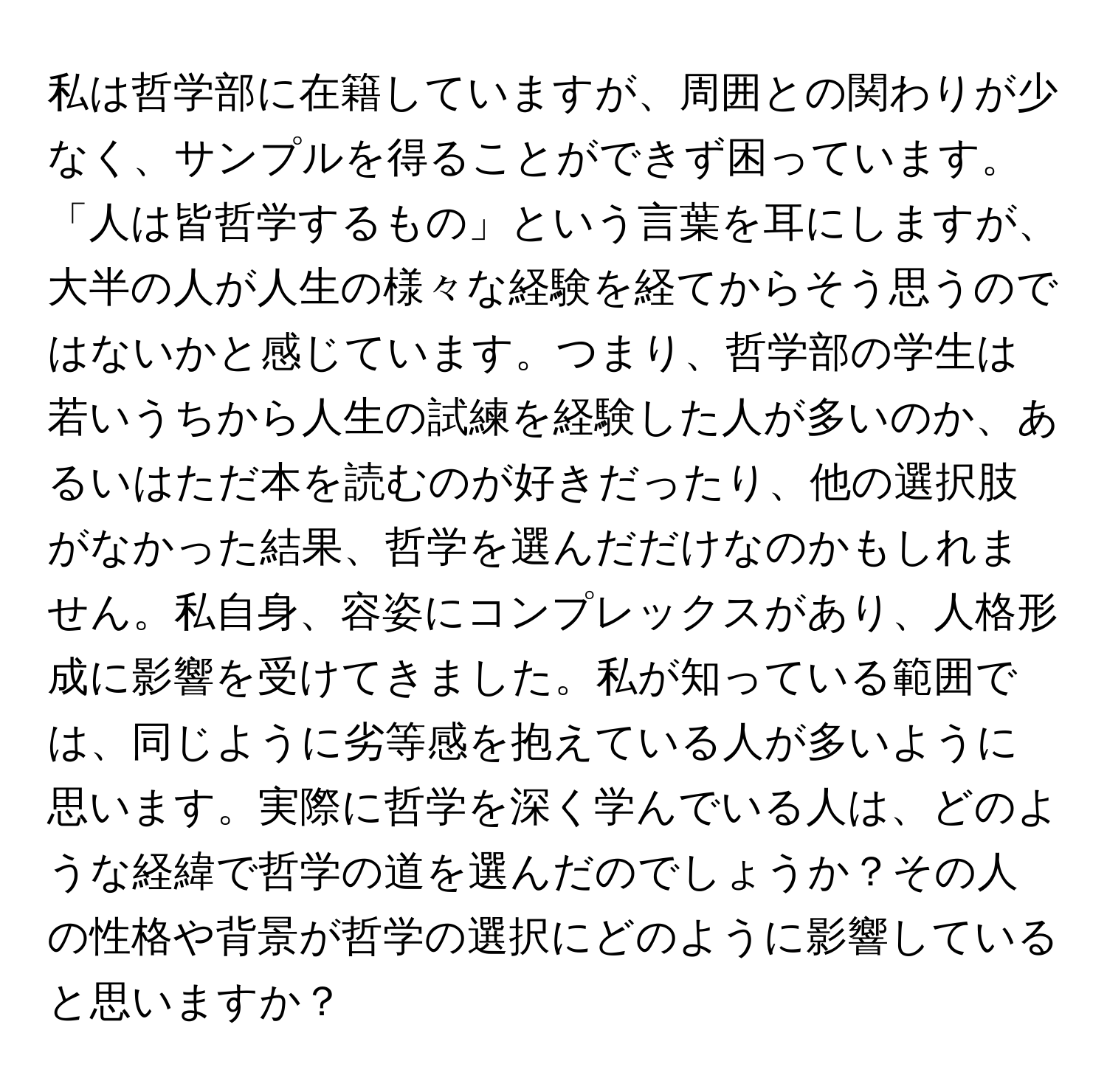 私は哲学部に在籍していますが、周囲との関わりが少なく、サンプルを得ることができず困っています。「人は皆哲学するもの」という言葉を耳にしますが、大半の人が人生の様々な経験を経てからそう思うのではないかと感じています。つまり、哲学部の学生は若いうちから人生の試練を経験した人が多いのか、あるいはただ本を読むのが好きだったり、他の選択肢がなかった結果、哲学を選んだだけなのかもしれません。私自身、容姿にコンプレックスがあり、人格形成に影響を受けてきました。私が知っている範囲では、同じように劣等感を抱えている人が多いように思います。実際に哲学を深く学んでいる人は、どのような経緯で哲学の道を選んだのでしょうか？その人の性格や背景が哲学の選択にどのように影響していると思いますか？